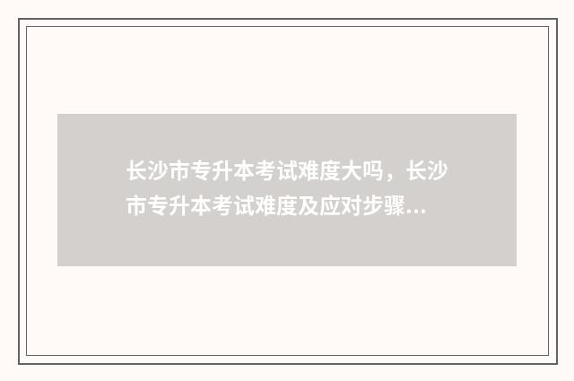 长沙市专升本考试难度大吗,长沙市专升本考试难度及应对步骤 长沙市专升本考哪些学校