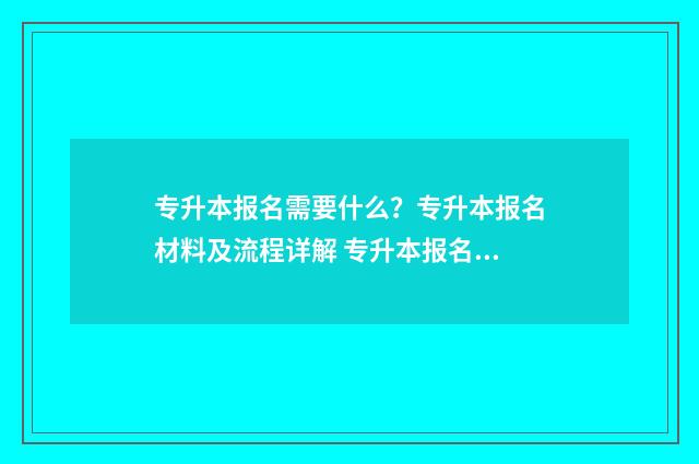 专升本报名需要什么？专升本报名材料及流程详解 专升本报名需要准备什么东西和材料