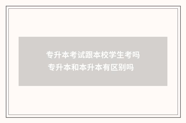 专升本考试跟本校学生考吗 专升本和本升本有区别吗