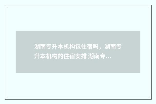 湖南专升本机构包住宿吗，湖南专升本机构的住宿安排 湖南专升本机构给辅导员中介费