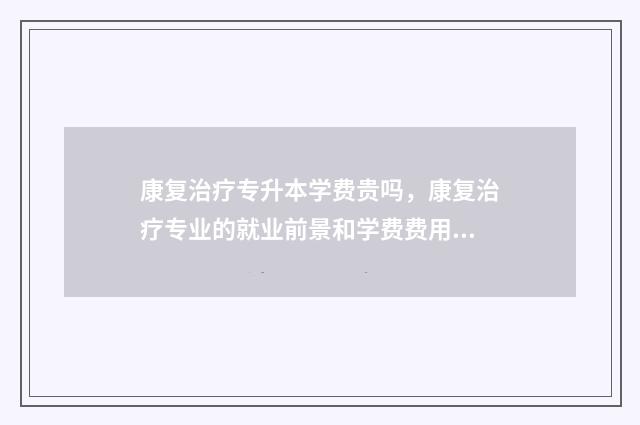 康复治疗专升本学费贵吗,康复治疗专业的就业前景和学费费用 康复治疗专升本容易吗