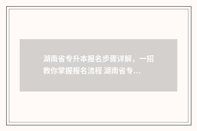 湖南省专升本报名步骤详解,一招教你掌握报名流程 湖南省专升本报名时间2024年具体时间