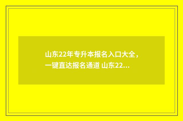 山东22年专升本报名入口大全，一键直达报名通道 山东22年专升本人数