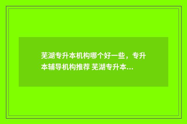 芜湖专升本机构哪个好一些,专升本辅导机构推荐 芜湖专升本机构费用