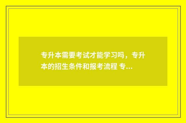 专升本需要考试才能学习吗,专升本的招生条件和报考流程 专升本需要考些什么科目