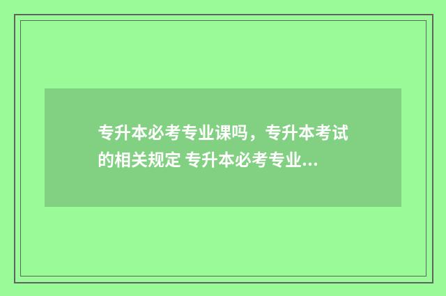 专升本必考专业课吗，专升本考试的相关规定 专升本必考专业课有哪些