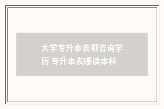 大学专升本去哪咨询学历 专升本去哪读本科