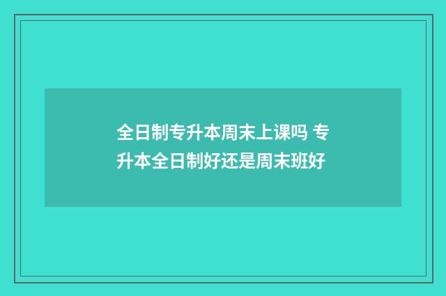 全日制专升本周末上课吗 专升本全日制好还是周末班好
