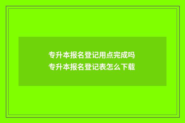 专升本报名登记用点完成吗 专升本报名登记表怎么下载