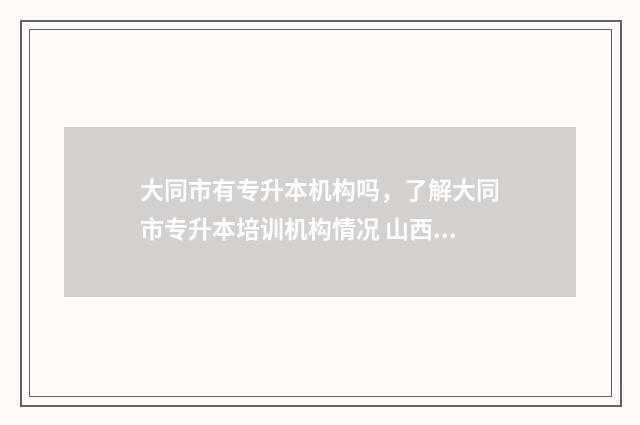 大同市有专升本机构吗，了解大同市专升本培训机构情况 山西大同专升本