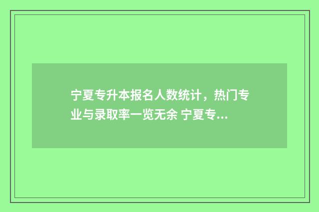 宁夏专升本报名人数统计，热门专业与录取率一览无余 宁夏专升本报名时间2024年