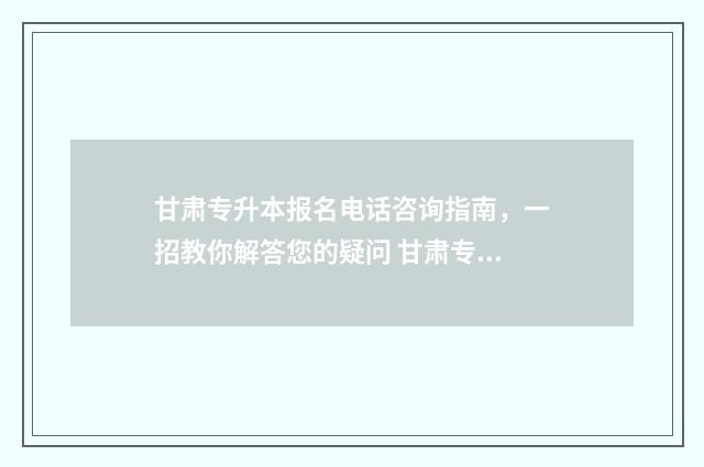 甘肃专升本报名电话咨询指南，一招教你解答您的疑问 甘肃专升本报名时间2024年