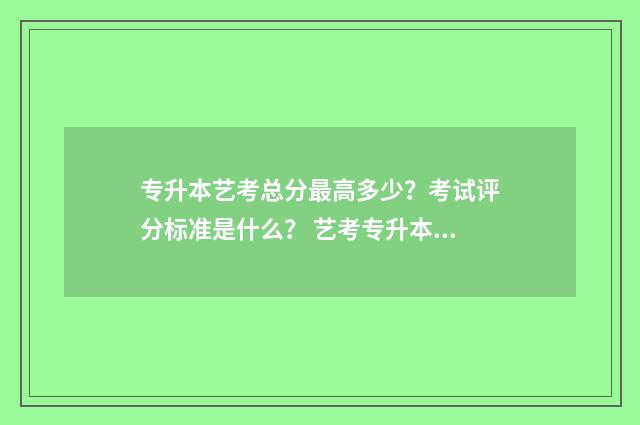 专升本艺考总分最高多少？考试评分标准是什么？ 艺考专升本录取比例