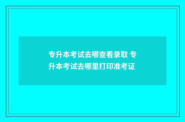 专升本考试去哪查看录取 专升本考试去哪里打印准考证