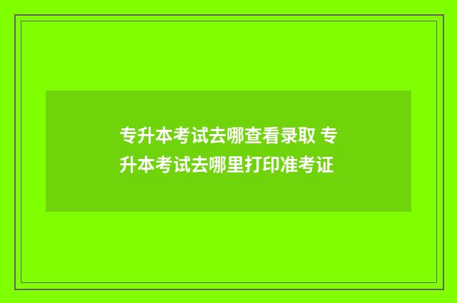 专升本考试去哪查看录取 专升本考试去哪里打印准考证