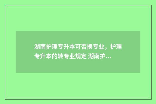 湖南护理专升本可否换专业,护理专升本的转专业规定 湖南护理专升本有哪些学校