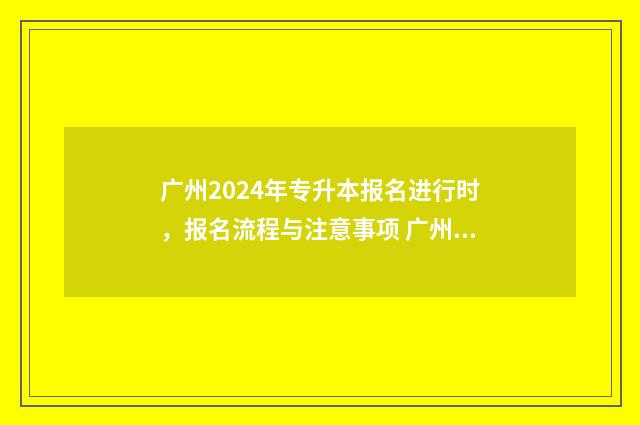 广州2024年专升本报名进行时，报名流程与注意事项 广州2024年专升本成绩公布时间