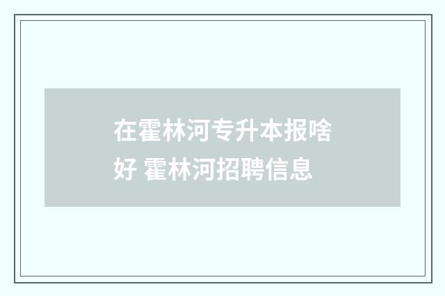 在霍林河专升本报啥好 霍林河招聘信息