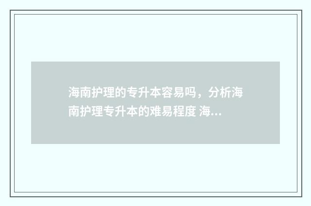 海南护理的专升本容易吗，分析海南护理专升本的难易程度 海南护理专升本历年真题
