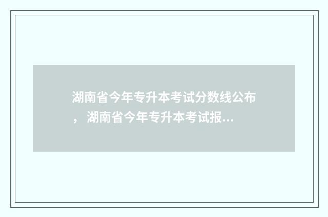 湖南省今年专升本考试分数线公布， 湖南省今年专升本考试报名时间