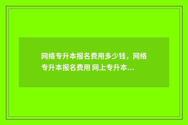 网络专升本报名费用多少钱，网络专升本报名费用 网上专升本报名入口官网
