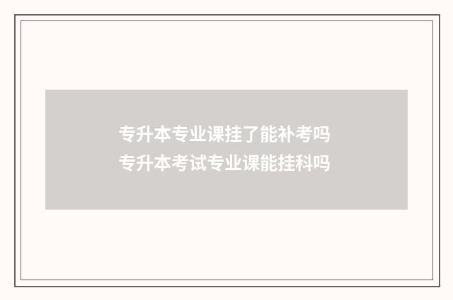专升本专业课挂了能补考吗 专升本考试专业课能挂科吗
