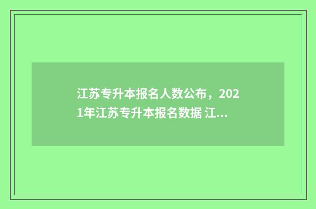 江苏专升本报名人数公布,2021年江苏专升本报名数据 江苏专升本报名人数