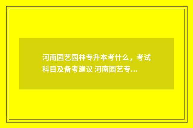 河南园艺园林专升本考什么,考试科目及备考建议 河南园艺专业