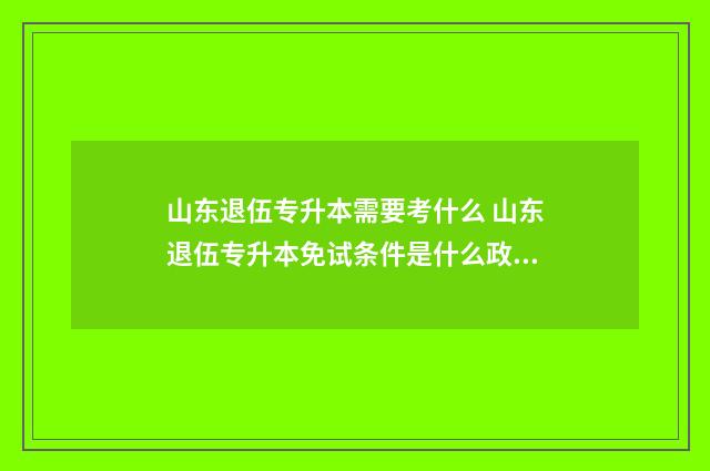山东退伍专升本需要考什么 山东退伍专升本免试条件是什么政策