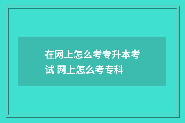 在网上怎么考专升本考试 网上怎么考专科