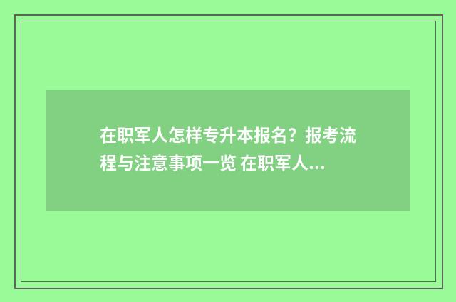 在职军人怎样专升本报名？报考流程与注意事项一览 在职军人怎样专业报考