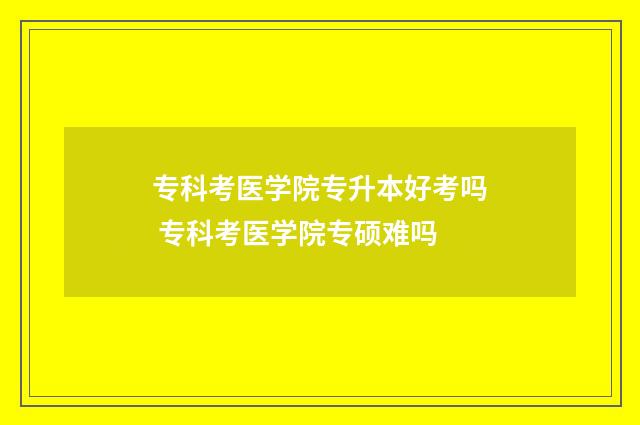 专科考医学院专升本好考吗 专科考医学院专硕难吗