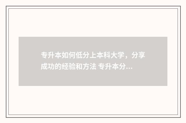 专升本如何低分上本科大学,分享成功的经验和方法 专升本分数太低能进哪个大学?
