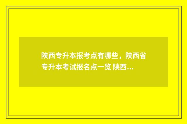 陕西专升本报考点有哪些,陕西省专升本考试报名点一览 陕西专升本报考流程