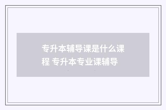 专升本辅导课是什么课程 专升本专业课辅导