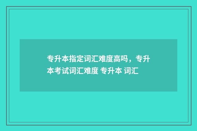 专升本指定词汇难度高吗,专升本考试词汇难度 专升本 词汇
