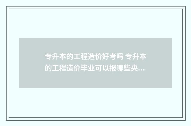 专升本的工程造价好考吗 专升本的工程造价毕业可以报哪些央国企