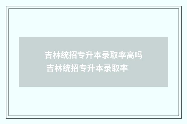 吉林统招专升本录取率高吗 吉林统招专升本录取率
