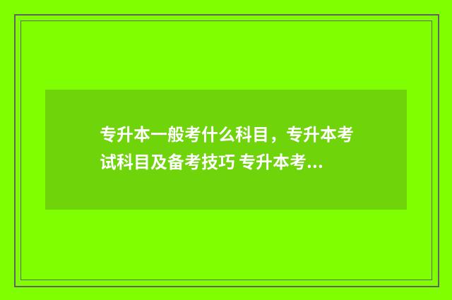 专升本一般考什么科目,专升本考试科目及备考技巧 专升本考试一般考什么