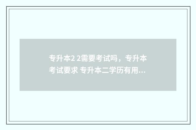 专升本2 2需要考试吗，专升本考试要求 专升本二学历有用吗