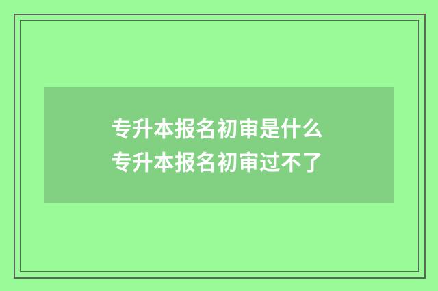 专升本报名初审是什么 专升本报名初审过不了