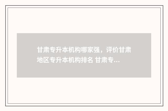 甘肃专升本机构哪家强，评价甘肃地区专升本机构排名 甘肃专升本机构排行