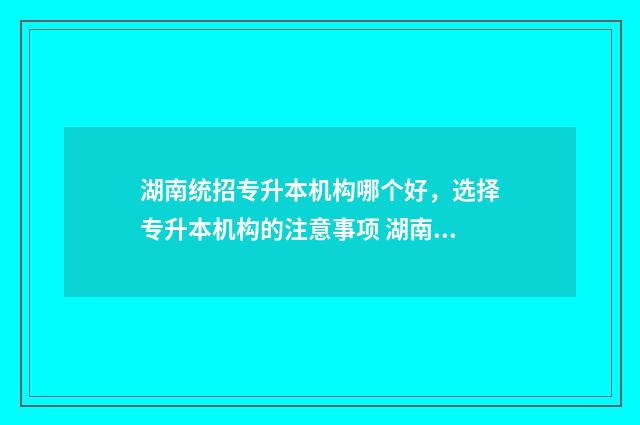 湖南统招专升本机构哪个好,选择专升本机构的注意事项 湖南统招专升本报考条件
