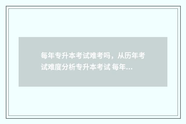 每年专升本考试难考吗，从历年考试难度分析专升本考试 每年专升本考试时间