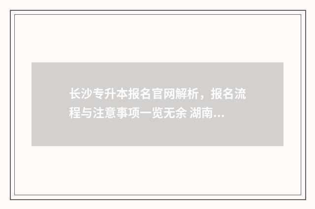 长沙专升本报名官网解析，报名流程与注意事项一览无余 湖南专升本报名入口官网
