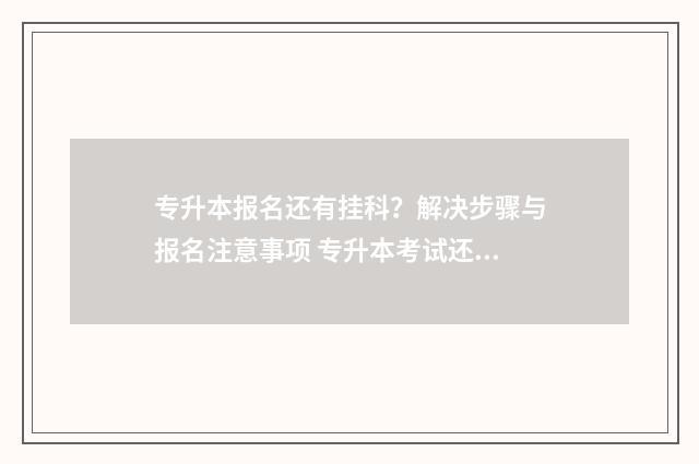 专升本报名还有挂科？解决步骤与报名注意事项 专升本考试还有
