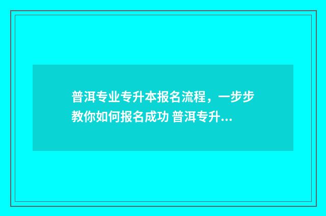 普洱专业专升本报名流程，一步步教你如何报名成功 普洱专升本招生计划2021