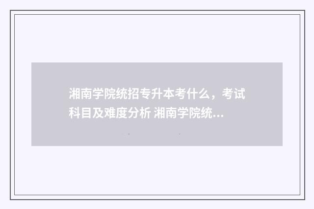 湘南学院统招专升本考什么，考试科目及难度分析 湘南学院统招专升本分数线
