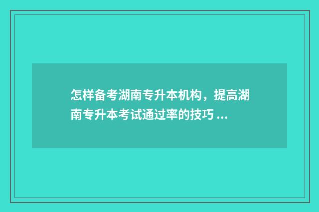 怎样备考湖南专升本机构,提高湖南专升本考试通过率的技巧 湖南专科报考