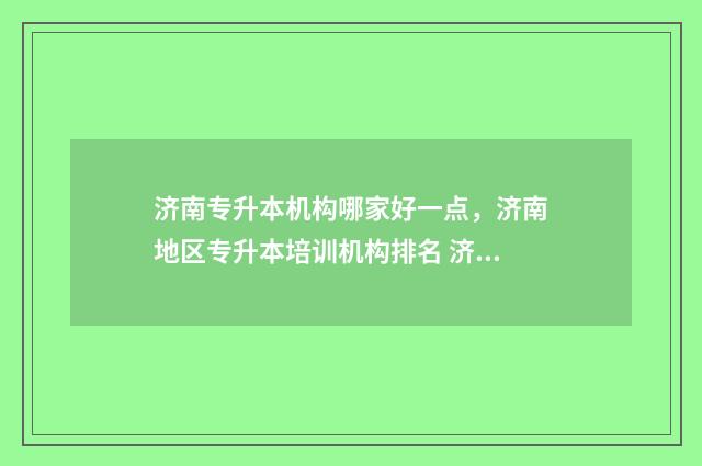 济南专升本机构哪家好一点,济南地区专升本培训机构排名 济南专升本机构收费标准2024年